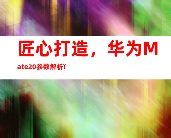 匠心打造，华为Mate20参数解析，屏幕处理器电池超长待机